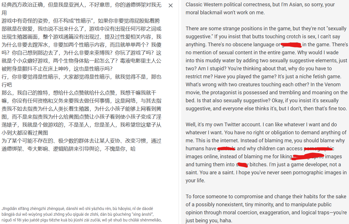 Classic Western political correctness, but I'm Asian, so sorry, your moral blackmail won't work on me.
There are some strange positions in the game, but they're not sexually suggestive. If you insist that butts touching crotch is sex, I can't say anything. There's no obscene language or gen!tals in the game. There's
no mention of sexual content in the entire game. Why would I wade into this muddy water by adding two sexually suggestive elements, just
two? Am I stupid? You're thinking about that, why do you have to
restrict me? Have you played the game? It's just a niche fetish game.
What's wrong with two creatures touching each other? In the Venom movie, the protagonist is possessed and trembling and moaning on the bed. Is that also sexually suggestive? Okay, if you insist it's sexually
suggestive, and everyone else thinks it's, but I don't, then that's fine too.
Well, it's my own Twitter account. I can like whatever I want and do
whatever I want. You have no right or obligation to demand anything of
me. This is the internet. Instead of blaming me, you should blame why
humans have gen!tals and why children can access p0rnographic
images online, instead of blaming me for liking p0rnographic images. and turning them into sluttyy bitches. I'm just a game developer, not a saint. You are a saint. I hope you've never seen pornographic images in your life.
To force someone to compromise and change their habits for the sake of a possibly nonexistent, tiny minority, and to manipulate public opinion through moral coercion, exaggeration, and logical traps-you're just being you, haha.